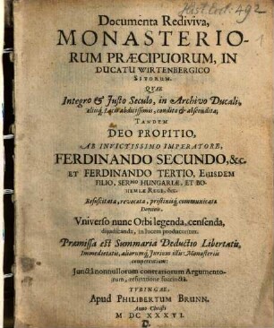 Documenta Rediviva, Monasteriorum Praecipuorum, In Ducatu Wirtenbergico Sitorum : Qvae Integro et Justo Seculo, in Archivo Ducali, aliisq[uem] Locis abditissimis, condita et abscondita; Tandem Deo Propitio, Ab Invictissimo Imperatore, Ferdinando Secundo, &c. Et Ferdinando Tertio, Eiusdem Filio, Ser.mo. Hungariae, Et Bohemiae Rege, &c. Resuscitata, revocata, pristinisq[ue] communicata Dominis, Vniverso nunc Orbi legenda, censenda, dijudicanda, in lucem producuntur. Praemissa est Summaria Deductio Libertatis, Immedietatis, aliorumq[ue] Jurium illis Monasteriis competentium: Junctânonullorum contrariorum Argumentorum, refutatione succinctâ