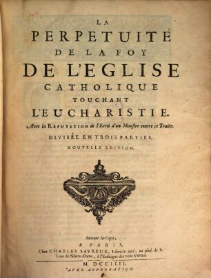 La Perpetuité De La Foy De L'Eglise Catholique Touchant L'Eucharistie : Avec la Refutation de l'Ecrit d'un Ministre contre ce Traite. Divisée En Trois Parties, 1