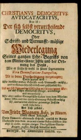 Christianus Democritus Autocatacritus, Das ist: Der sich selbst verurtheilende Democritus, Oder Schrifft- und Vernunfft-mäßige Wiederlegung Seines gantzen Lehr-Begriffs von dem Mittler-Amte Jesu und der Ordnung des Heyls : Wie er solche so wohl in seiner sogenannten Vera Demonstratione Evangelica, Als in deren Vertheidigung vorgetragen; Darin gezeiget wird: Wie derselbe weder Schrifft- noch Vernunfft-mäßig, und noch dazu sehr schädlich und gefährlich sey, Und wie sich Democritus selbst dabey mit seinen eigenen Worten und Sätzen offenbarlich schlage, wiederlege und verurtheile, Wie aber unsere Evangelische Lehre von dem Mittler-Amte Jesu und der Heyls-Ordnung Schrifft-mäßig sey, und wieder alle seine grimmige Anfälle noch feste stehe