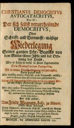Christianus Democritus Autocatacritus, Das ist: Der sich selbst verurtheilende Democritus, Oder Schrifft- und Vernunfft-mäßige Wiederlegung Seines gantzen Lehr-Begriffs von dem Mittler-Amte Jesu und der Ordnung des Heyls : Wie er solche so wohl in seiner sogenannten Vera Demonstratione Evangelica, Als in deren Vertheidigung vorgetragen; Darin gezeiget wird: Wie derselbe weder Schrifft- noch Vernunfft-mäßig, und noch dazu sehr schädlich und gefährlich sey, Und wie sich Democritus selbst dabey mit seinen eigenen Worten und Sätzen offenbarlich schlage, wiederlege und verurtheile, Wie aber unsere Evangelische Lehre von dem Mittler-Amte Jesu und der Heyls-Ordnung Schrifft-mäßig sey, und wieder alle seine grimmige Anfälle noch feste stehe