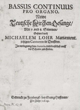 Lohr, Michael: Newe Teutzsche Kirchen Gesänge. Bassus continuus pro organo (Neue deutsche Kirchen-Gesänge für 7 bis 8 Stimmen mit Generalbaß, Continuo-Stimme). Titelblatt (ohne Kupfer); 18,3 x 15 cm. Druck von G. Hoffmann, Freiberg 1629. Dresden: SLUB Mus.Pi.11,12