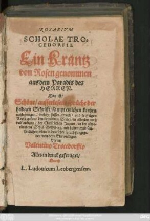 ROSARIVM || SCHOLAE TRO=||CEDORFII.|| Ein Krantz || von Rosen genommen || aus dem Paradis des || HERREN.|| Das ist/|| Schöne/ ausserlesene sprüche der || heiligen Schrifft ... || der Christlichen Jugent/ in der ... || Schul Goldtberg ... || in deutscher sprach furgege=||ben/ von ... || Herrn/|| Valentino Trocedorffio || Alles in druck gefertiget/|| Durch || L. Ludouicum Leobergensem.||