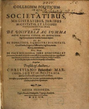 Collegium Politicum, In Quo de Societatibus, Magistratibus, Iuribus Maiestatis, Et Legibus Fundamentalibus. Item De Universa Ac Summa Repub. Romana, Utpote, De Imperatore, Rege Romanorum & Statibus Romani Imperii: Ut Et De Nobilitate, Equestri Dignitate, Consiliariis, Legatis, Officiariis, legibus, earundemq[ue] executione: Nec non De Pace Religiosa, Iure Episcopali Et patronatus, Iure Belli ... methodice & perspicue tractatur