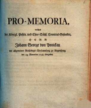 Pro-Memoria, welches der Königl. Pohln. und Chur-Sächs. Comitial-Gesandte, Herr Johann George von Ponickau der allgemeinen Reichstags-Versammlung zu Regenspurg den 24. November 1758. übergeben