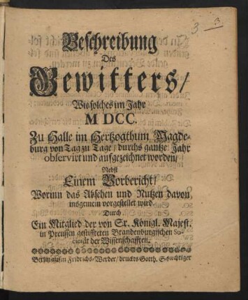 Beschreibung Des Gewitters/ Wie solches im Jahr MDCC. Zu Halle im Hertzogthum Magdeburg von Tag zu Tage/ durchs ganzte Jahr observirt und aufgezeichnet worden : Nebst einem Vorbericht/ Worinn das Absehen und Nutzen davon insgemein vorgestellet wird
