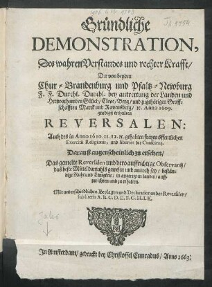 Gründliche Demonstration, Des wahren Verstandes und rechter Krafft/ Der von beyden Chur-Brandenburg und Pfaltz-Newburg F.F. Durchl. Durchl. bey antrettung der Landen und Hertzogthumben Gülich/ Cleve/ Berg/ und zugehörigen Graffschafften Marck und Ravensberg/ [et]c. Anno 1609. gnedigst ertheilten Reversalen : Auch des in Anno 1610. 11. 12. [et]c. gehabten freyen öffentlichen Exercitii Religionis, und libertet der Conscientz ; Darauß augenscheinlich zu ersehen/ Das gemelte Reversalen und dero auffrichtige Observantz/ das beste Mittel ... sey/ beständige Ruhe und Einigkeit ... zu erhalten ; Mit unterschiedlichen Beylagen und Declarationen der Reversalen ...