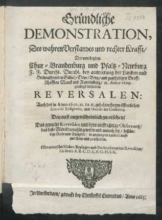 Gründliche Demonstration, Des wahren Verstandes und rechter Krafft/ Der von beyden Chur-Brandenburg und Pfaltz-Newburg F.F. Durchl. Durchl. bey antrettung der Landen und Hertzogthumben Gülich/ Cleve/ Berg/ und zugehörigen Graffschafften Marck und Ravensberg/ [et]c. Anno 1609. gnedigst ertheilten Reversalen : Auch des in Anno 1610. 11. 12. [et]c. gehabten freyen öffentlichen Exercitii Religionis, und libertet der Conscientz ; Darauß augenscheinlich zu ersehen/ Das gemelte Reversalen und dero auffrichtige Observantz/ das beste Mittel ... sey/ beständige Ruhe und Einigkeit ... zu erhalten ; Mit unterschiedlichen Beylagen und Declarationen der Reversalen ...