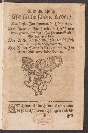 Vier anmuhtige Christliche schöne Lieder : Das Erste/ Im Himmel/ Im Himmel/ [et]c. Das Ander/ Gleich wie ein Hirsch von Mattigkeit/ [et]c. Im Thon: Ich hab mein Sach Gott heimgestellt/ [et]c. Das Dritte/ Ich hebe meine Augen sehnlich auff/ und sehe die Berge hoch/ [et]c. Das Vierdte/ In unser Kriegesnoth/ [et]c. Im Thon: Auff meinen lieben Gott/ [et]c.