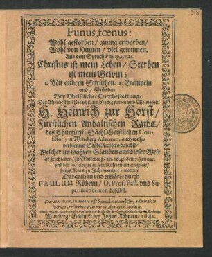 Funus, foenus: Wohl gestorben/ gnung erworben/ Wohl von Hinnen/ viel gewinnen. Aus dem Spruch Philip. 1. v. 21. Christus ist mein Leben/ Sterben ist mein Gewin; : 1. Mit andern Sprüchen. 2. Exempeln und 3. Gründen. Bey Christlicher Leichbestattung/ Des ... H. Heinrich zur Horst/ Fürstlichen Anhaltischen Raths ... Welcher im wahren Glauben aus dieser Welt abgeschieden/ zu Witteberg/ an. 1641. den 7. Ianuar. und den 10. selbiges in sein Ruhbettlein eingesetzt/ seines Alters 59. Jahr/ weniger 3. wochen.