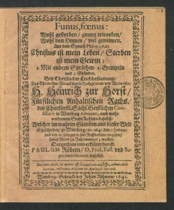 Funus, foenus: Wohl gestorben/ gnung erworben/ Wohl von Hinnen/ viel gewinnen. Aus dem Spruch Philip. 1. v. 21. Christus ist mein Leben/ Sterben ist mein Gewin; : 1. Mit andern Sprüchen. 2. Exempeln und 3. Gründen. Bey Christlicher Leichbestattung/ Des ... H. Heinrich zur Horst/ Fürstlichen Anhaltischen Raths ... Welcher im wahren Glauben aus dieser Welt abgeschieden/ zu Witteberg/ an. 1641. den 7. Ianuar. und den 10. selbiges in sein Ruhbettlein eingesetzt/ seines Alters 59. Jahr/ weniger 3. wochen.