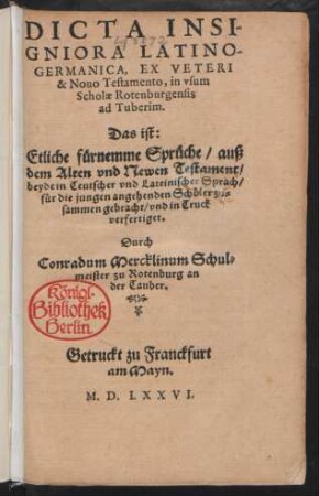 DICTA INSI-||GNIORA LATINO-||GERMANICA, EX VETERI || & Nouo Testamento, in vsum || Scholae Rotenburgensis || ad Tuberim.|| Das ist:|| Etliche fürnemme Sprüche/ auß || dem Alten vnd Newen Testament/|| beyde in Teutscher vnd Lateinischer Sprach/|| ... zu=||sammen gebracht/ vnd in Truck || verfertiget.|| Durch || Conradum Mercklinum || Schul=||meister zu Rotenburg an || der Tauber.||