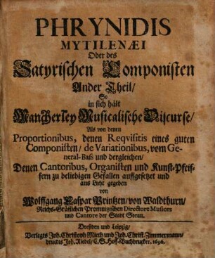 Wolffgang Caspar Printzens von Waldthurn Phrynis Mitilenaeus, Oder Satyrischer Componist : Welcher, Vermittelst einer Satyrischen Geschicht, Die Fehler der ungelehrten, selbgewachsenen, ungeschickten, und unverständigen Componisten höflich darstellet, und zugleich lehret, wie ein Musicalisches Stück rein, ohne Fehler, und nach dem rechten Grunde zu componiren und zu setzen sey .... 2, Phrynidis Mytilenaei Oder des Satyrischen Componisten Ander Theil : So in sich hält Mancherley Musicalische Discurse, Als von denen Proportionibus, denen Requisitis eines guten Componisten, de Variationibus, vom General-Bass und dergleichen