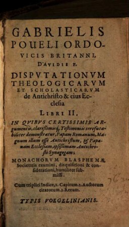 Gabrielis Poueli Ordovicis Britanni, Davidis F. Dispvtationvm Theologicarvm Et Scholasticarvm de Antichristo & eius Ecclesia Libri II. : In Qvibvs Certissimis Argumentis, clarißimisq[ue] Testimoniis irrefutabiliter demonstratur, Papam Romanum, Magnum illum esse Antichristum, et Papanam Ecclesiam, ipsißimam Antichristi Synagogam ...