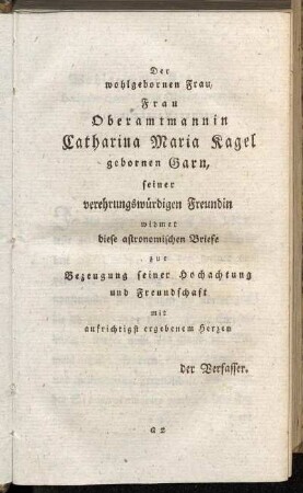 Der wohlgebornen Frau, Frau Oberamtmannin Catharina Maria Kagel gebornen Garn, seiner verehrungswürdigen Freundin widmet diese astronomischen Briefe zur Bezeugung seiner Hochachtung und Freundschaft ...