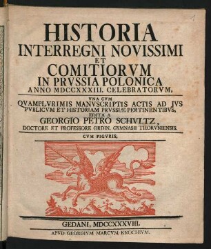 Historia Interregni Novissimi Et Comitiorum In Prussia Polonica Anno MDCCXXXIII. Celebratorum : Una Cum Quamplurimis Manuscriptis Actis Ad Ius Publicum Et Historiam Prussiæ Pertinentibus, Edita A Georgio Petro Schultz, Doctore Et Professore Ordin. Gymnasii Thoruniensis ; Cum Figuris