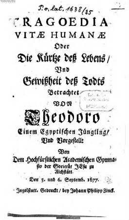 Tragoedia vitae humanae Oder Die Kürtze deß Lebens und Gewißheit deß Todes : Betrachtet von Theodoro einem Egyptischen Jüngling, und vorgestellt von dem Hochfürstlichen academischen Gymnasio der Societät Jesu zu Aichstätt den 3. und 6. Septemb. 1677