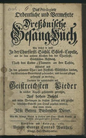 Das Privilegirte Ordentliche und Vermehrte Dreßdnische Gesang-Buch : Wie solches so wohl In der Churfürstl. Sächs. Schloß-Capelle, als in den andern Kirchen bey der Churfürstl. Sächsischen Residentz, Nach den Lieder-Numern an den Tafeln ... pfleget gesungen zu werden; Darinnen die ... Geistreichsten Lieder ... zusammen getragen, ... und ... zum Druck gegeben worden