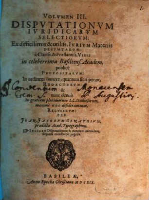 Volumen ... Disputationum Iuridicarum Selectiorum: Ex difficilimis & utiliss. Iurium materiis Desumtarum: a Clariss. & Praestantiss. Viris in celeberrima Basil. Acad. publice Propositarum : In ordinem huncce, quantum fieri potuit, Redactarum: & nunc denuo In gratiam plurimorum LL. Studiosorum, maxime Haec desiderantium, Recusarum: Per Joan. Jacobum Genathium, praedictae Acad. Typographum ... ; indicem singularum sequentes monstrabunt pagellae, 3