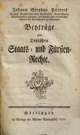 Johann Stephan Pütters königlich Großbritannischen churfürstlich Braunschweig-Lüneburgischen geheimen Justitzraths und ordentlichen Lehrers des Staatsrechts zu Göttingen Beyträge zum Teutschen Staats- und Fürsten-Rechte, [1]