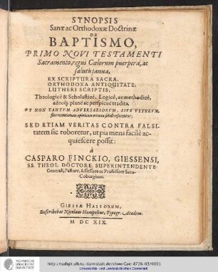 Synopsis Sanæ ac Orthodoxæ Doctrinæ De Baptismo, Primo Novi Testamenti Sacramento, regni Cœlorum puerpera, ac salutis janua : Ex Scriptura Sacra, Orthodoxa Antiquitate, Lutheri Scriptis, Theologicè & Scholasticè, Logicè, ac methodicè, adeoq[ue] planè ac perspicuè tradita : Vt Non Tantvm Adversariorvm, sive Vetervm, sive recentiorum, opiniones erroneæ solidè refutentur; Sed Etiam Veritas Contra Falsitatem sic roboretur, ut pia mens facilè acquiescere possit: / à Casparo Finckio, Giessensi, SS. Theol. Doctore, Superintendente Generali, Pastore, Assessore ac Professore Saxo-Coburgiaco