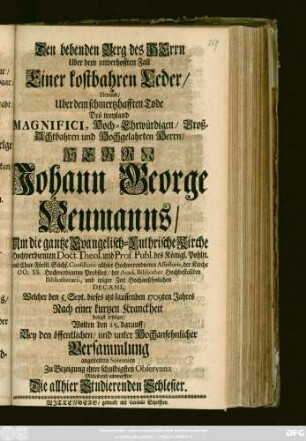 Den bebenden Berg des Herrn Uber dem unverhofften Fall Einer kostbahren Ceder, Nemlich, Uber dem schmertzhafften Tode Des weyland Magnifici, Hoch-Ehrwürdigen, Groß-Achtbahren und Hochgelahrten Herrn, Herrn Johann George Neumanns, Um die gantze Evangelisch-Luthrische Kurche Hochverdienten Doct. Theol. und Prof. Publ. des Königl. Pohln. und Chur-Fürstl. Sächs. Consistorii allhier Hochverordneten Assessoris, ... Probstes, der Acad. Bibliothec ... Bibliothecarii, und itziger Zeit Hochansehnlichen Decani, Welcher den 5. Sept. dieses itzt-lauffenden 1709ten Jahres Nach einer kurtzen Kranckheit seeligst erfolget, Wolten den 15. darauff, Bey den öffentlichen, und unter Hochansehnlicher Versammlung angestellten Solennien Zu Bezeigung ihrer schuldigsten Observanz Mitleidend entwerffen Die allhier Studierenden Schlesier