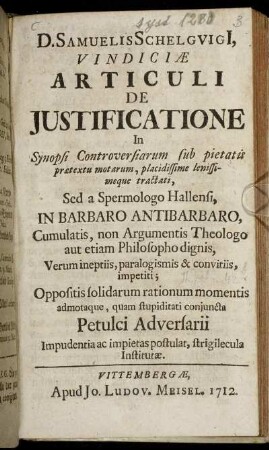 D. Samuelis Schelguigi[i] Vindiciæ Articuli De Justificatione In Synopsi Controversiarum sub pietatis prætextu motarum, placidissime lenissimeque tractati : Sed a Spermologo Hallensi, In Barbaro Antibarbaro, Cumulatis, non Argumentis Theologo aut etiam Philosopho dignis, Verum ineptiis, paralogismis & convitiis, impetii ; Oppositis solidarum rationum momentis admotaque, quam stupiditati conjuncta Petulci Adversarii Impudentia ac impietas postulat, strigilecula Institutæ