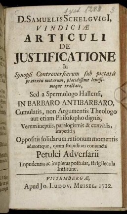 D. Samuelis Schelguigi[i] Vindiciæ Articuli De Justificatione In Synopsi Controversiarum sub pietatis prætextu motarum, placidissime lenissimeque tractati : Sed a Spermologo Hallensi, In Barbaro Antibarbaro, Cumulatis, non Argumentis Theologo aut etiam Philosopho dignis, Verum ineptiis, paralogismis & convitiis, impetii ; Oppositis solidarum rationum momentis admotaque, quam stupiditati conjuncta Petulci Adversarii Impudentia ac impietas postulat, strigilecula Institutæ