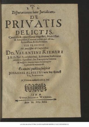 Disputationem hanc Iuridicam De Privatis Delictis. Consensu & concessione Magnifici, Nobilissimi & Amplissimi ICtorum ordinis, qui est in florentissima, & illustri Salana Sub Praesidio ... Dn. Valentini Riemeri ... Examini publico subiicit Johannes Albertus von der Trenck Eq. Borussus. In ICtorum auditorio ad d. 5. Iulii