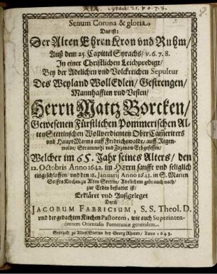 Senum Corona & gloria, Das ist: Der Alten Ehren Kron und Ruhm/ Auß dem 25. Capittel Syrachs/ v. 6. 7. 8. In einer Christlichen Leichpredigt/ Bey der Adelichen und Volckreichen Sepultur Des ... Herrn Mattz Borcken/ Gewesenen Fürstlichen Pommerischen Alten Stettinschen Wollverdienten Ober Cam[m]erirers und HauptManns auff Fridrichswalde/ auff Regenwolde/ Strammehl und Zozenow Erbgesessen/ Welcher im 65. Jahr seines Alters/ den 12. Octobris Anno 1642. ... eingeschlaffen/ und den 18. Januarii Anno 1643. in S. Marien StifftsKirchen zu Alten Stettin ... zur Erden bestattet ist