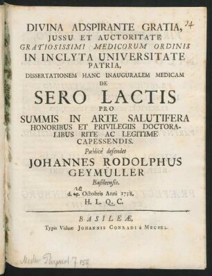 Divina Adspirante Gratia, Iussu Et Auctoritate Gratiosissimi Medicorum Ordinis In Inclyta Universitate Patria, Dissertationem Hanc Inauguralem Medicam De Sero Lactis Pro Summis In Arte Salutifera Honoribus Et Privilegiis Doctoralibus Rite Ac Legitime Capessendis. Publicè defendet Johannes Rodolphus Geymüller Basileensis. d. 17. Octobris Anni 1738. H. L. Q. C.