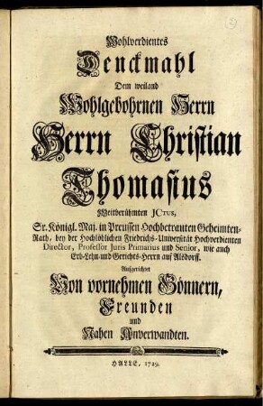 Wohlverdientes Denckmahl Dem weiland Wohlgebohrnen Herrn Herrn Christian Thomasius Weitberühmten JCtus, Sr. Königl. Maj. in Preussen Hochbetrauten Geheimten-Rath, bey der Hochlöblichen Friedrichs-Universität Hochverdiente Director, Professor Juris Primarius und Senior, wie auch Erb-Lehn- und Gerichts-Herrn auf Alsdorff