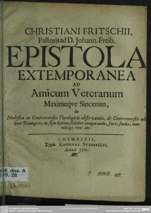 Christiani Fritschii, Pastoris D. Johann. Freib. Epistola Extemporanea Ad Amicum Veteranum Maxime qve Sincerum : de Modestia in Controversiis Theologicis observanda, de Controversiis ali quod Theologicis, de stylo Latino feliciter comparando, Iuris studio, non. ... [Unterzeichnet: Dabam Freibergae d. 2. Iunii, 1711.]