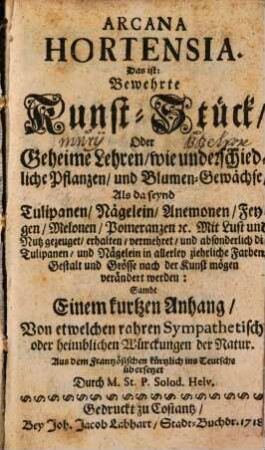 Arcana Hortensia. Das ist: Bewehrte Kunst-Stück, Oder Geheime Lehren : wie unterschiedliche Pflanzen, und Blumen-Gewächse Als da seynd Tulipanen, Nägelein, Anemonen, ... gezeuget, erhalten, vermehret, und ... nach der Kunst mögen verändert werden: Sambt Einem kurtzen Anhang, Von etwelchen rahren Sympathetisch- oder heimblichen Würckungen der Natur