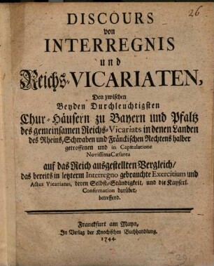 Discours von Interregnis und Reichs-Vicariaten : Den zwischen Beyden Durchleuchtigsten Chur-Häusern zu Bayern und Pfaltz des gemeinsamen Reichs-Vicariats in denen Landen des Rheins, Schwaben und Fränckischen Rechtens halber getroffenen und in Capitulatione Novissima Cæsarea auf das Reich ausgestellten Vergleich, das bereits in letzterm Interregno gebrauchte Exercitium und Actus Vicariatus, derern Selbst-Ständigkeit, und die Kayserl. Confirmation darüber, betreffend