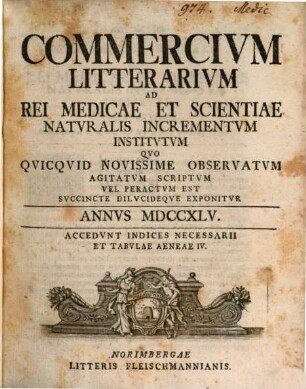 Commercivm litterarivm ad rei medicae et scientiae natvralis incrementvm institvtvm qvo qvicqvid novissime observatvm agitatvm scriptvm vel peractvm est svccinte dilvcideqve exponitvr. 1745
