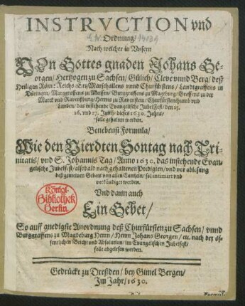 Instruction und Ordnung/ Nach welcher in Unsern Von Gottes gnaden Johans Georgen/ Hertzogen zu Sachsen/ Gülich/ Cleve unnd Berg ... Churfürstenthumb und Landen/ das instehende Evangelische JubelFest/ den 25. 26. und 27. Junii/ dieses 1630. Jahrs/ solle gehalten werden