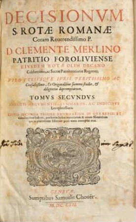 Decisionum S. Rotae Romanae Coram Reverendissimo P. D. Clemente Merlino Patritio Foroliviense eivsdem Rotae olim Decano Celeberrimo, ac Sacrae Poenitentiariae Regente; Viro vtrivsqve Ivris Peritissimo ac Consultißimo, Ex Originalibus summo studio, & diligentia depromptarum, tomus ... : adiectis argumentis, summariis, ac indicibvs Locupletissimis ... ; ... in qva revisi et emendati sunt Indices ..., 2