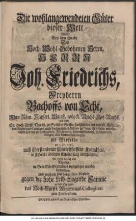 Die wohlangewendeten Güter dieser Welt Wollte Bey dem Grabe Des Hoch-Wohlgebohrnen Herrn, Herrn Joh. Friedrichs, Freyherrn Bachoffs von Echt, Ihro Röm. Kayserl. Majest. würckl. Reichs-Hof-Raths, wie auch Sr. Hoch-Fürstl. Durchl. zu Sachsen-Gotha hochbetrauten würckl. Geheimden Raths und Cantzlars, auch Hofgerichts-Assessoris zu Jena, Erb-Lehn- und Gerichts-Herrns zu Dobitzschen, Zschöpperitz, Hartmannsdorff, Schlettwein, Bergen und Kettmannshausen, als Derselbe am 3. Jan. 1736. nach überstandener schmertzhafften Kranckheit, in Christo Seinem Erlöser sanfft und selig entschlaffen, und den 10ten darauf aber Abends, in Sein Erb-Begräbnis beygesetzet wurde, betrachten und zugleich sein hertzliches Beyleid gegen die hohe Leid-tragende Familie an den Tag legen das Hoch-Fürstl. Regierungs-Collegium zum Friedenstein.