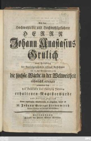Als der Hochwohledle und Wohlgelahrte Herrn Johann Anastasius Grulich aus Freyberg der Gottesgelahrheit eifrigst Beflissener am 17. des Weinmonats 1758. die höchste Würde in der Weltweisheit rühmlichst erlangte erinnerte sich der ebenfalls von funfzig Jahren erhaltenen Magisterwürde und stattete zugleich seinen ... Glückwunsch in folgenden Zeilen ab M. Johann George Lieberwirth fünfter Kollega an hiesiger Stadtschule