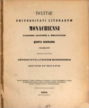 Inclytae Universitati literarum Monachiensi Calendis Augustis a. MDCCCLXXII quarta saecularia celebranti gratulantur Universitatis literarum Marburgensis rector et senatus : insunt Ernesti Ranka curiensia evangelii Lucani fragmenta Latina e membranis eruta atque adnotationibus illustrata, quibus accedit tabula photographica