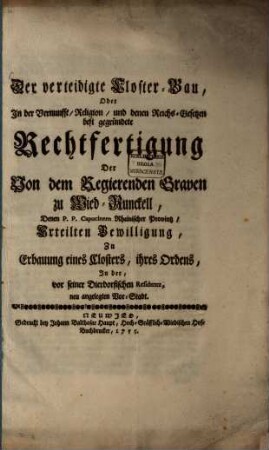 Der verteidigte Kloster-Bau : oder in der Vernunfft, Religion, und denen Reichs-Gesetzen best gegründete Rechtfertigung der von dem regierenden Graven zu Wied-Runckell, denen P. P. Capucinern rheinischer Provintz, erteilten Bewilligung, zu Erbauung eines Closters, ihres Ordens, in der, vor seiner Dierdorfischen Residentz, neu angelegten Vor-Stadt