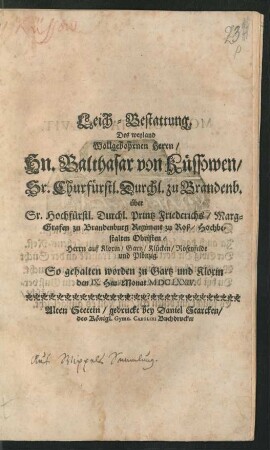 Leich-Bestattung. Des weyland Wollgebohrnen Herrn/ Hn. Balthasar von Küssowen/ Sr. Churfürstl. Durchl. zu Brandenb. über Sr. Hochfürstl. Durchl. Printz Friederichs/ Marg-Grafen zu Brandenburg Regiment zu Roß/ Hochbestalten Obristen/ Herrn auf Kloxin/ Gartz/ Klücken/ Rosenfelde und Plönzig : So gehalten worden zu Gartz und Kloxin den IX. Heu-Monat MDCLXXIV.