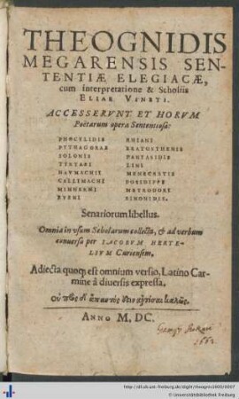 THEOGNIDIS MEGARENSIS SENTENTIÆ ELEGIACÆ, cum interpretatione & Scholiis ELIAE VINETI. ACCESSERVNT ET HORVM Poëtarum opera Sententiosa: PHOCYLIDIS ... SINONIDIS. Senariorum libellus. Omnia in vsum Scholarum collecta, et ad verbum conuersa per IACOBVM HERTELIVM Curiensem.