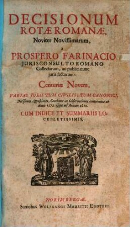 Decisionum Rotae Romanae, Noviter Novissimarum, a Prospero Farinacio Iurisconsulto Romano Collectarum, ac publici nunc iuris factarum Centuriae Novem : Varias Iuris Tum Civilis, Tum Canonici, Decisiones, Quaestiones, Cautiones ac Observationes continentes ab Anno 1572. usque ad Annum 1610. ; Cum Indice Et Summariis Locupletissimis