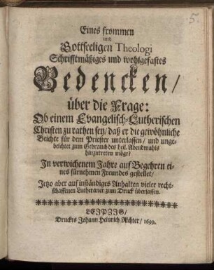 Eines frommen und Gottseeligen Theologi Schrifftmäßiges und wohlgefastes Bedencken/ über die Frage: Ob einem Evangelisch-Lutherischen Christen zu rathen sey/ daß er die gewöhnliche Beichte für dem Priester unterlassen/ und ungebeichtet zum Gebrauch des heil. Abendmahls hinzutreten möge? : In verwichenem Jahre auf Begehren eines fürnehmen Freundes gestellet/ Jetzo aber ... zum Druck überlassen