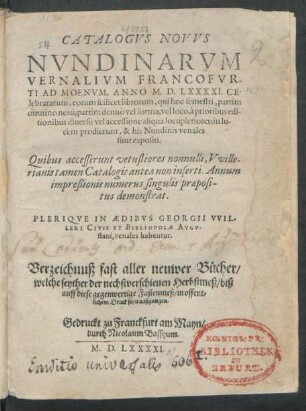 CATALOGVS NOVVS || NVNDINARVM || VERNALIVM FRANCOFVR-||TI AD MOENVM, ANNO M. D. LXXXXI. CE-||lebratarum ... || PLERIQVE IN AEDIBVS GEORGII VVIL-||LERI CIVIS ET BIBLIOPOLAE AVGV-||stani, venales habentur.|| Verzeichnuß fast aller neuwer Bücher/|| welche seyther der nechstverschienen Herbstmeß/ biß || auff diese gegenwertige Fastenmeß/ in offent=||lichem Druck seyn außgangen.||