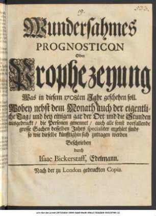 Wundersahmes || Prognosticon || Oder || Prophezeyung || Was in diesem 1708ten Jahr geschehen soll. || : Wobey nebst dem Monath auch der eigentli- || che Tag, und bey einigen gar der und die Stunden || ausgedruckt, die Personen genennet, auch alle sonst vorfallende || grosse Sachen desselben Jahrs specialiter erzehlet sind, || so wie dieselbe künfftighin sich zutragen werden ||