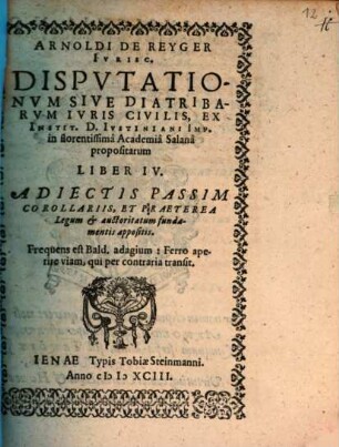 Arnoldi De Reyger Ivrisc. Dispvtationvm Sive Diatribarvm Ivris Civilis, Ex Instit. D. Ivstiniani Imp. in florentissimâ Academiâ Salanâ propositarum Liber IV. : Adiectis Passim Corollariis, Et Praeterea Legum et auctoritatum fundamentis appositis. ...