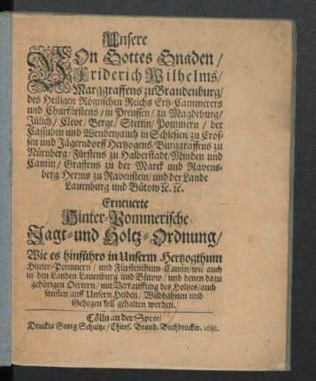 Unsere Von Gottes Gnaden/ Friderich Wilhelms/ Marggraffens zu Brandenburg ... Erneuerte Hinter-Pommerische Jagt- und Holtz-Ordnung : Wie es hinführo in Unserm Hertzogthum Hinter-Pommern/ und Fürstenthum Camin/ wie auch in den Landen Lauenburg und Bütow/ und denen dazu gehörigen Oertern/ mit Verkauffung des Holtzes/ auch sonsten auff Unsern Heiden/ Wildbahnen und Gehegen soll gehalten werden
