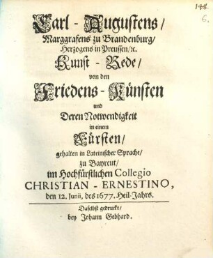 Carl-Augustens, Marggrafens zu Brandenburg, Herzogens in Preussen etc. Kunst-Rede von den Friedens-Künsten und Deren Notwendigkeit in einem Fürsten : gehalten in Lateinischer Sprache zu Bayreut, im Hochfürstlichen Collegio Christian-Ernestino, den 12. Junii des 1677. Heil-Jahrs